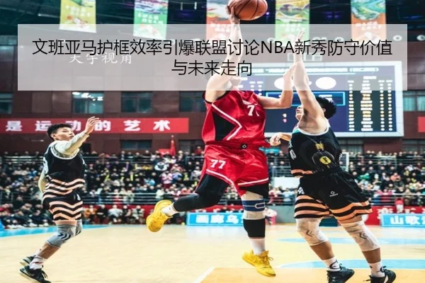 文班亚马护框效率引爆联盟讨论NBA新秀防守价值与未来走向