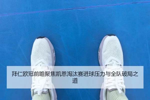 拜仁欧冠前瞻聚焦凯恩淘汰赛进球压力与全队破局之道